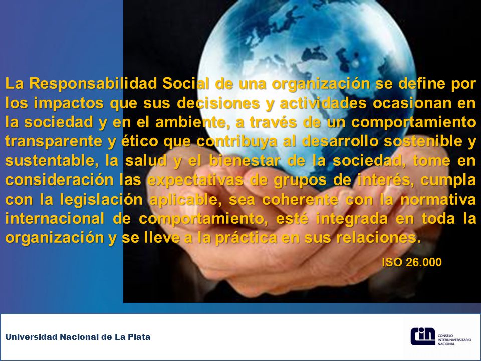 La Responsabilidad Social de una organización se define por los impactos que sus decisiones y actividades ocasionan en la sociedad y en el ambiente, a través de un comportamiento transparente y ético que contribuya al desarrollo sostenible y sustentable, la salud y el bienestar de la sociedad, tome en consideración las expectativas de grupos de interés, cumpla con la legislación aplicable, sea coherente con la normativa internacional de comportamiento, esté integrada en toda la organización y se lleve a la práctica en sus relaciones.