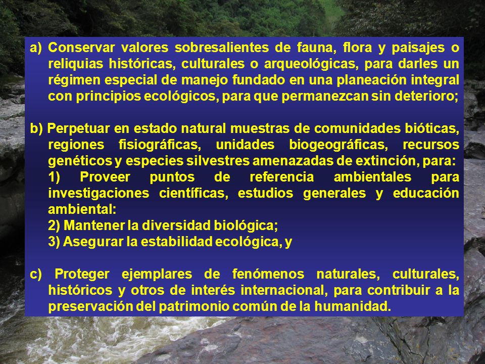 Conservar valores sobresalientes de fauna, flora y paisajes o reliquias históricas, culturales o arqueológicas, para darles un régimen especial de manejo fundado en una planeación integral con principios ecológicos, para que permanezcan sin deterioro;