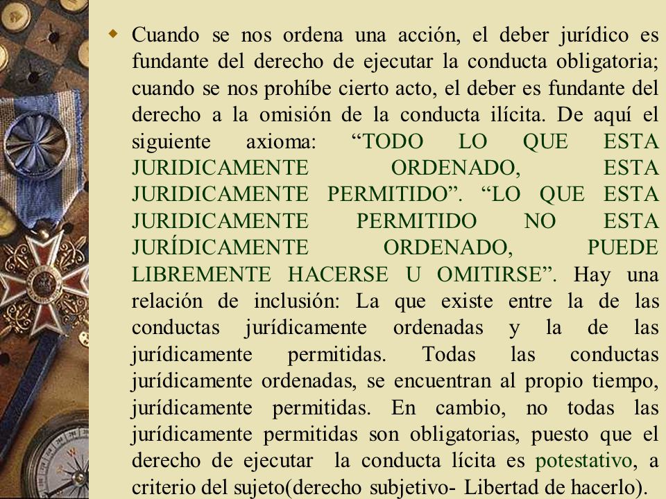 Cuando se nos ordena una acción, el deber jurídico es fundante del derecho de ejecutar la conducta obligatoria; cuando se nos prohíbe cierto acto, el deber es fundante del derecho a la omisión de la conducta ilícita.
