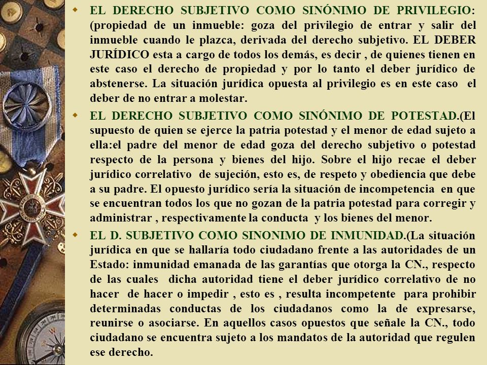 EL DERECHO SUBJETIVO COMO SINÓNIMO DE PRIVILEGIO: (propiedad de un inmueble: goza del privilegio de entrar y salir del inmueble cuando le plazca, derivada del derecho subjetivo. EL DEBER JURÍDICO esta a cargo de todos los demás, es decir , de quienes tienen en este caso el derecho de propiedad y por lo tanto el deber jurídico de abstenerse. La situación jurídica opuesta al privilegio es en este caso el deber de no entrar a molestar.