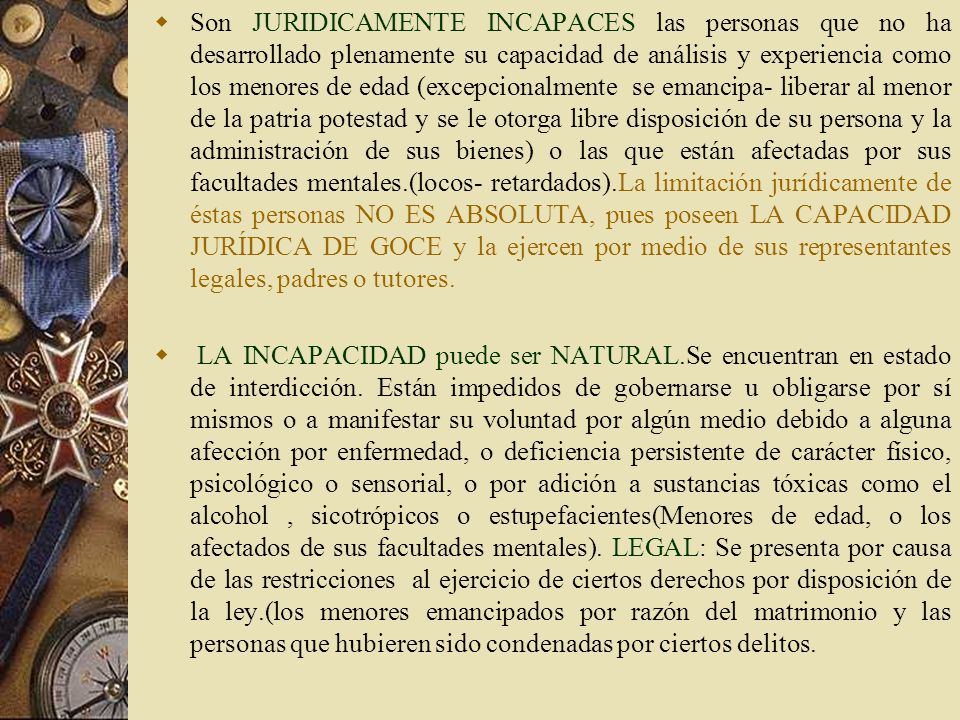 Son JURIDICAMENTE INCAPACES las personas que no ha desarrollado plenamente su capacidad de análisis y experiencia como los menores de edad (excepcionalmente se emancipa- liberar al menor de la patria potestad y se le otorga libre disposición de su persona y la administración de sus bienes) o las que están afectadas por sus facultades mentales.(locos- retardados).La limitación jurídicamente de éstas personas NO ES ABSOLUTA, pues poseen LA CAPACIDAD JURÍDICA DE GOCE y la ejercen por medio de sus representantes legales, padres o tutores.