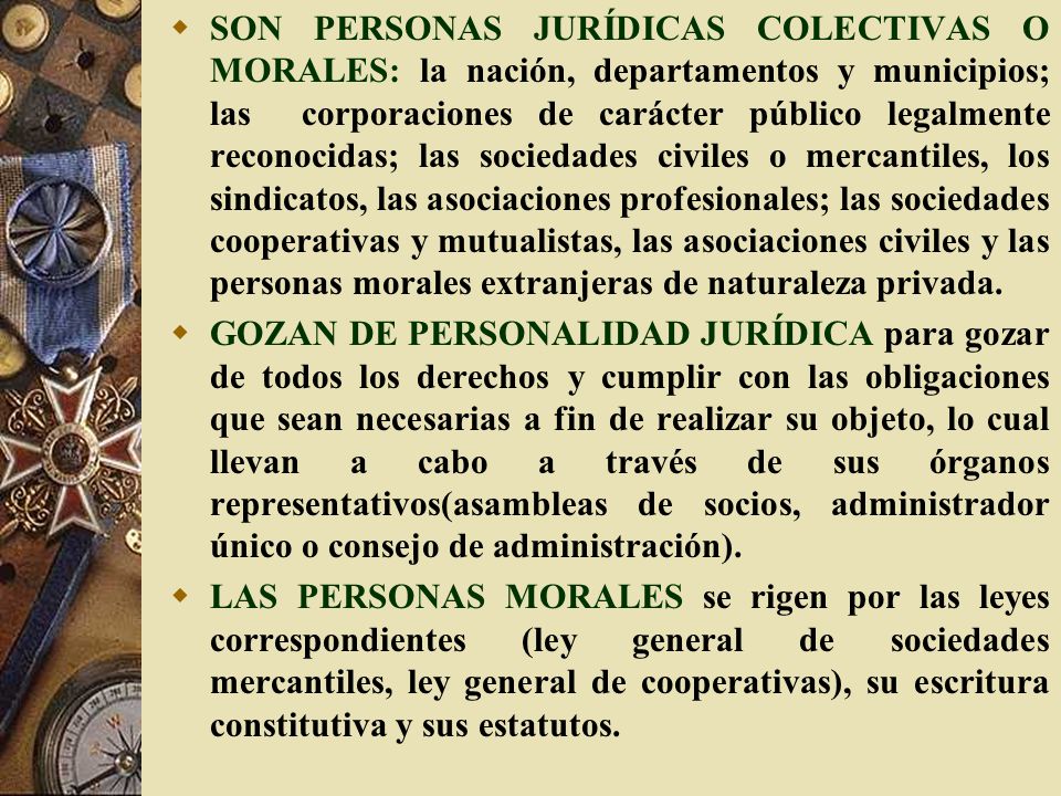 SON PERSONAS JURÍDICAS COLECTIVAS O MORALES: la nación, departamentos y municipios; las corporaciones de carácter público legalmente reconocidas; las sociedades civiles o mercantiles, los sindicatos, las asociaciones profesionales; las sociedades cooperativas y mutualistas, las asociaciones civiles y las personas morales extranjeras de naturaleza privada.