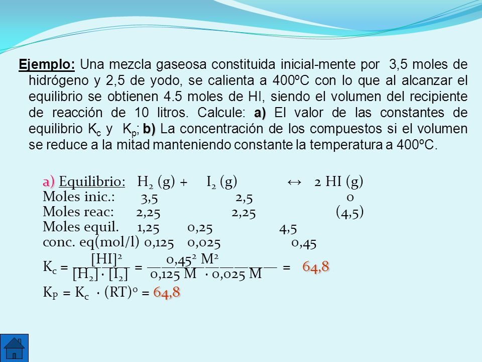 Ejemplo: Una mezcla gaseosa constituida inicial-mente por 3,5 moles de hidrógeno y 2,5 de yodo, se calienta a 400ºC con lo que al alcanzar el equilibrio se obtienen 4.5 moles de HI, siendo el volumen del recipiente de reacción de 10 litros. Calcule: a) El valor de las constantes de equilibrio Kc y Kp; b) La concentración de los compuestos si el volumen se reduce a la mitad manteniendo constante la temperatura a 400ºC.