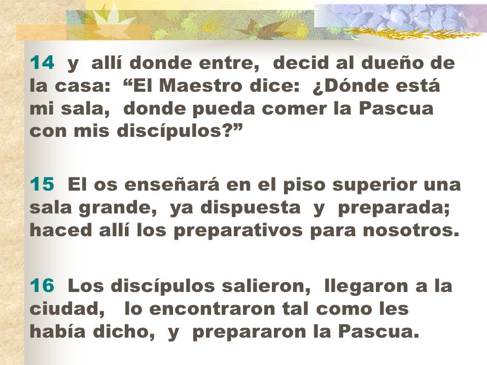 14 y allí donde entre, decid al dueño de la casa: El Maestro dice: ¿Dónde está mi sala, donde pueda comer la Pascua con mis discípulos