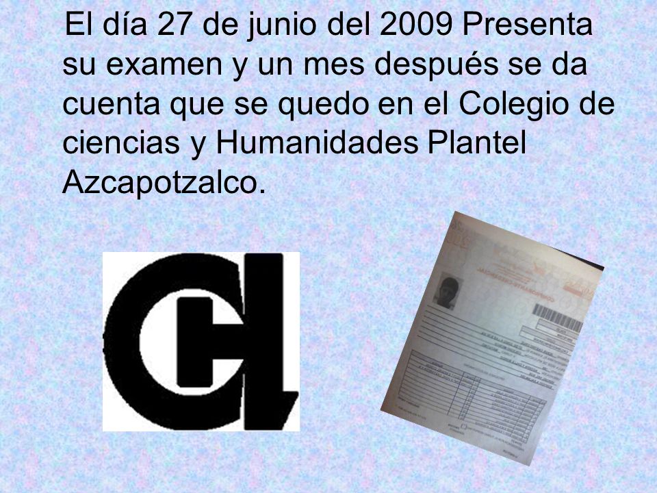 El día 27 de junio del 2009 Presenta su examen y un mes después se da cuenta que se quedo en el Colegio de ciencias y Humanidades Plantel Azcapotzalco.