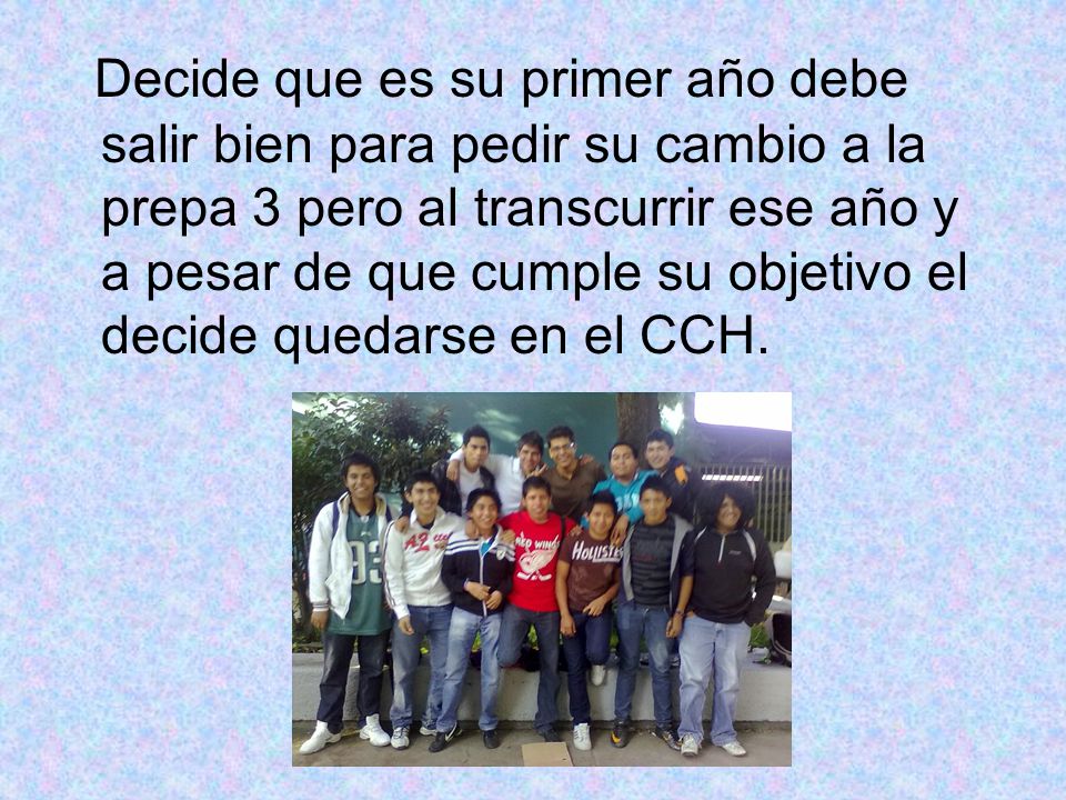 Decide que es su primer año debe salir bien para pedir su cambio a la prepa 3 pero al transcurrir ese año y a pesar de que cumple su objetivo el decide quedarse en el CCH.