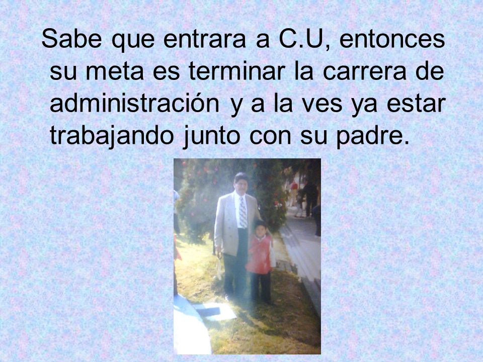 Sabe que entrara a C.U, entonces su meta es terminar la carrera de administración y a la ves ya estar trabajando junto con su padre.
