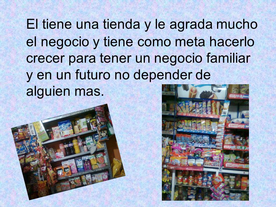 El tiene una tienda y le agrada mucho el negocio y tiene como meta hacerlo crecer para tener un negocio familiar y en un futuro no depender de alguien mas.
