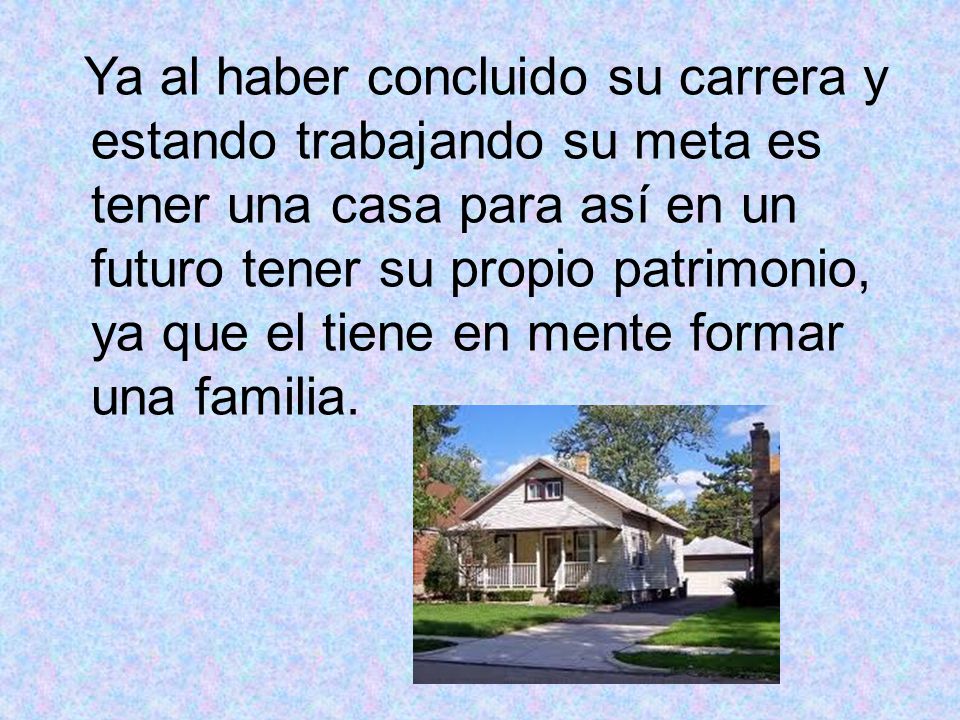 Ya al haber concluido su carrera y estando trabajando su meta es tener una casa para así en un futuro tener su propio patrimonio, ya que el tiene en mente formar una familia.