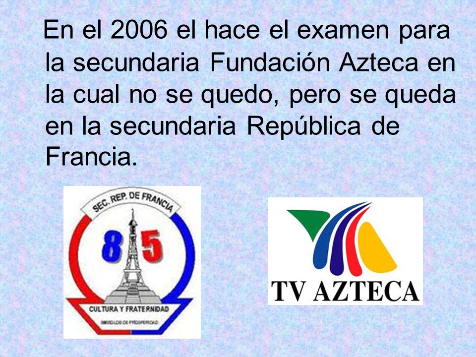 En el 2006 el hace el examen para la secundaria Fundación Azteca en la cual no se quedo, pero se queda en la secundaria República de Francia.
