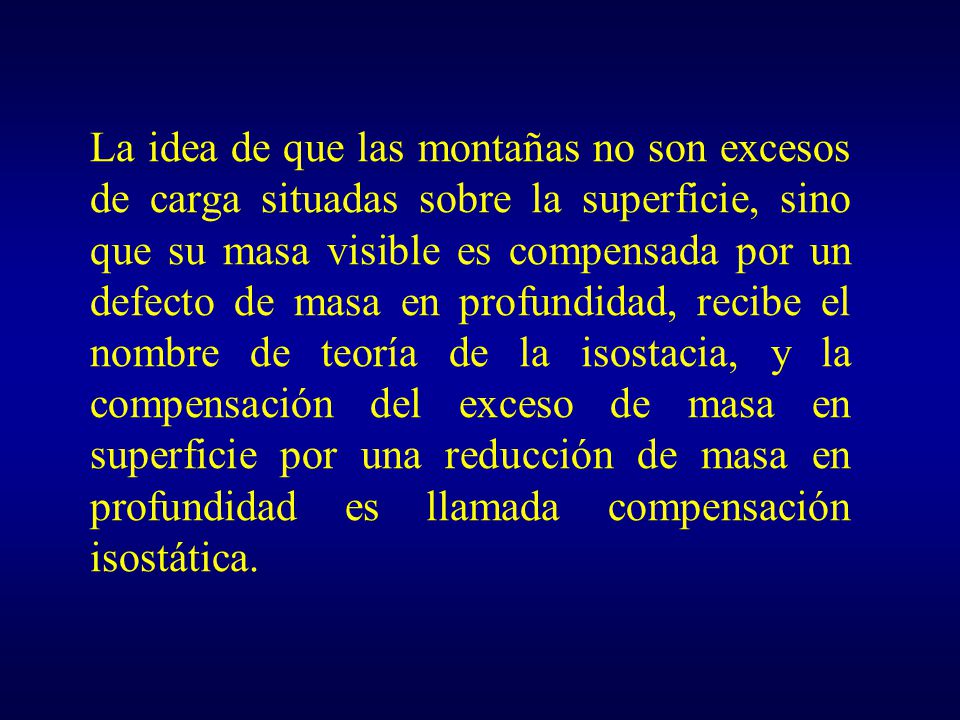 La idea de que las montañas no son excesos de carga situadas sobre la superficie, sino que su masa visible es compensada por un defecto de masa en profundidad, recibe el nombre de teoría de la isostacia, y la compensación del exceso de masa en superficie por una reducción de masa en profundidad es llamada compensación isostática.