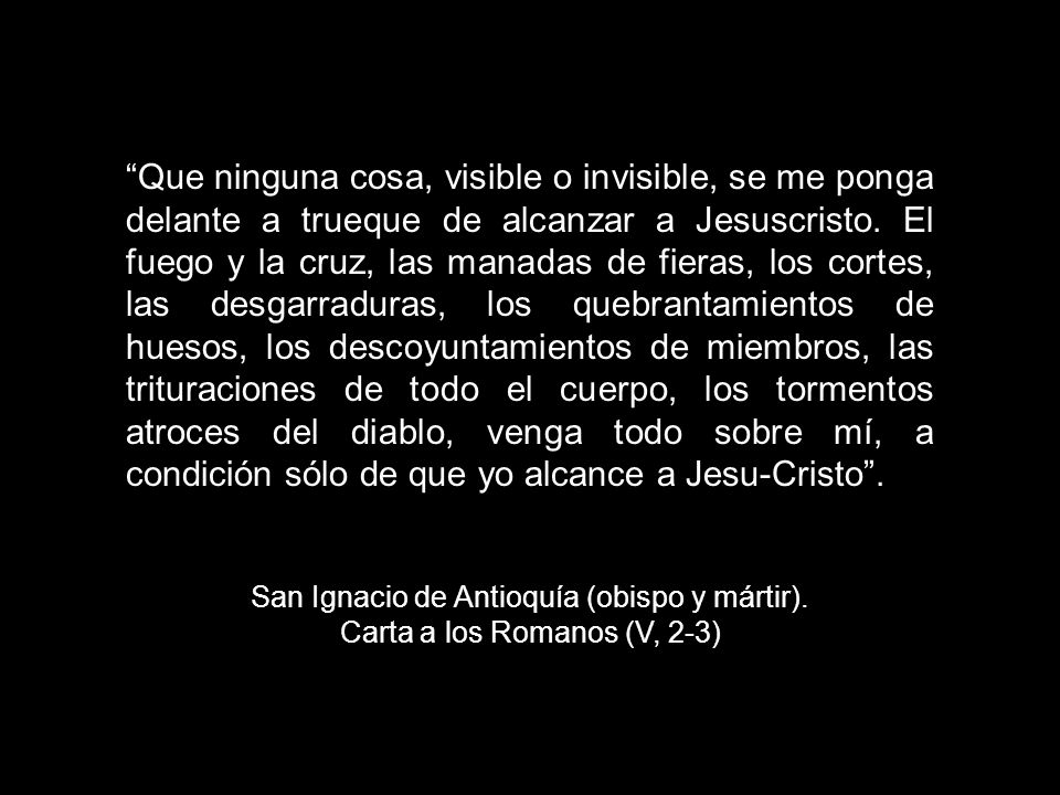 Que ninguna cosa, visible o invisible, se me ponga delante a trueque de alcanzar a Jesuscristo. El fuego y la cruz, las manadas de fieras, los cortes, las desgarraduras, los quebrantamientos de huesos, los descoyuntamientos de miembros, las trituraciones de todo el cuerpo, los tormentos atroces del diablo, venga todo sobre mí, a condición sólo de que yo alcance a Jesu-Cristo .