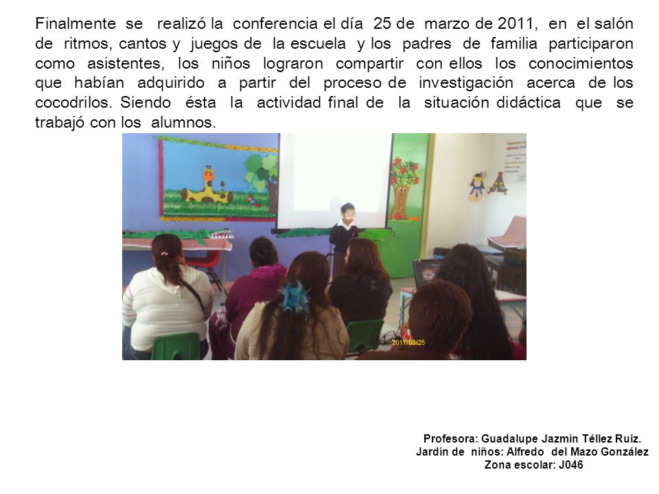 Finalmente se realizó la conferencia el día 25 de marzo de 2011, en el salón de ritmos, cantos y juegos de la escuela y los padres de familia participaron como asistentes, los niños lograron compartir con ellos los conocimientos que habían adquirido a partir del proceso de investigación acerca de los cocodrilos. Siendo ésta la actividad final de la situación didáctica que se trabajó con los alumnos.