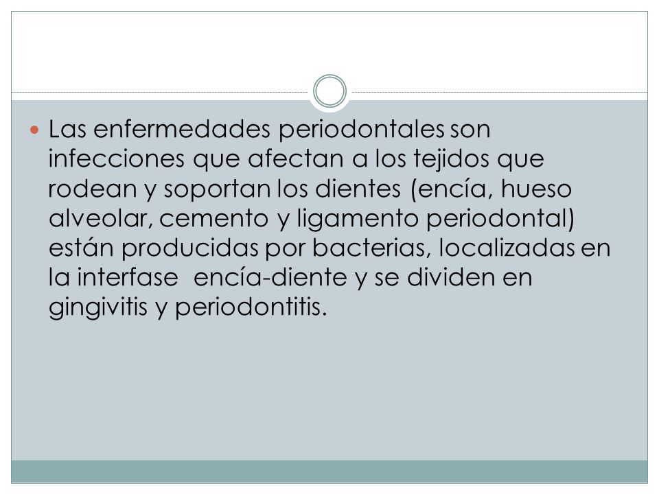 Las enfermedades periodontales son infecciones que afectan a los tejidos que rodean y soportan los dientes (encía, hueso alveolar, cemento y ligamento periodontal) están producidas por bacterias, localizadas en la interfase encía-diente y se dividen en gingivitis y periodontitis.