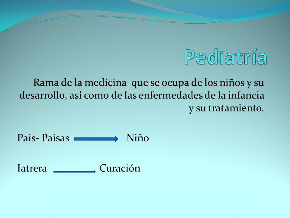 Pediatría Rama de la medicina que se ocupa de los niños y su desarrollo, así como de las enfermedades de la infancia y su tratamiento.