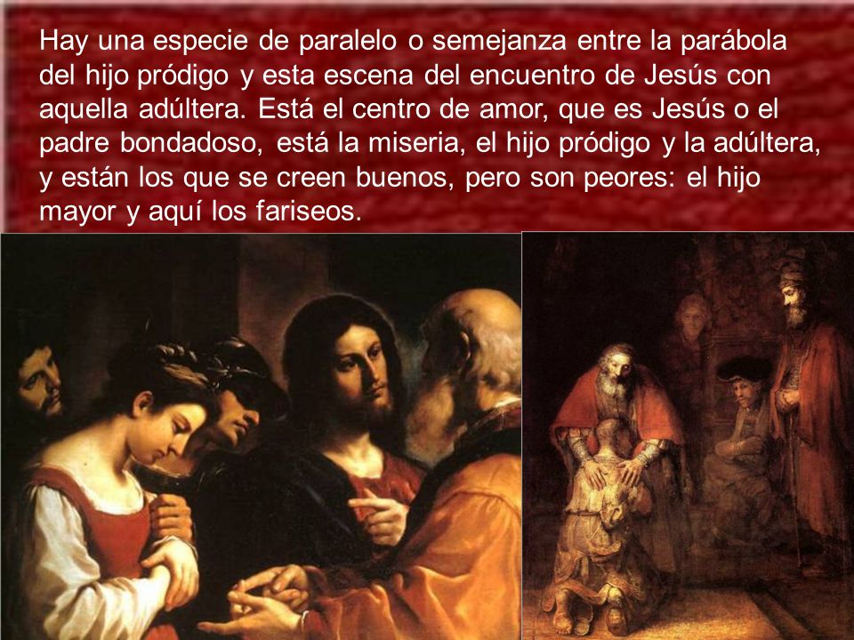 Hay una especie de paralelo o semejanza entre la parábola del hijo pródigo y esta escena del encuentro de Jesús con aquella adúltera.