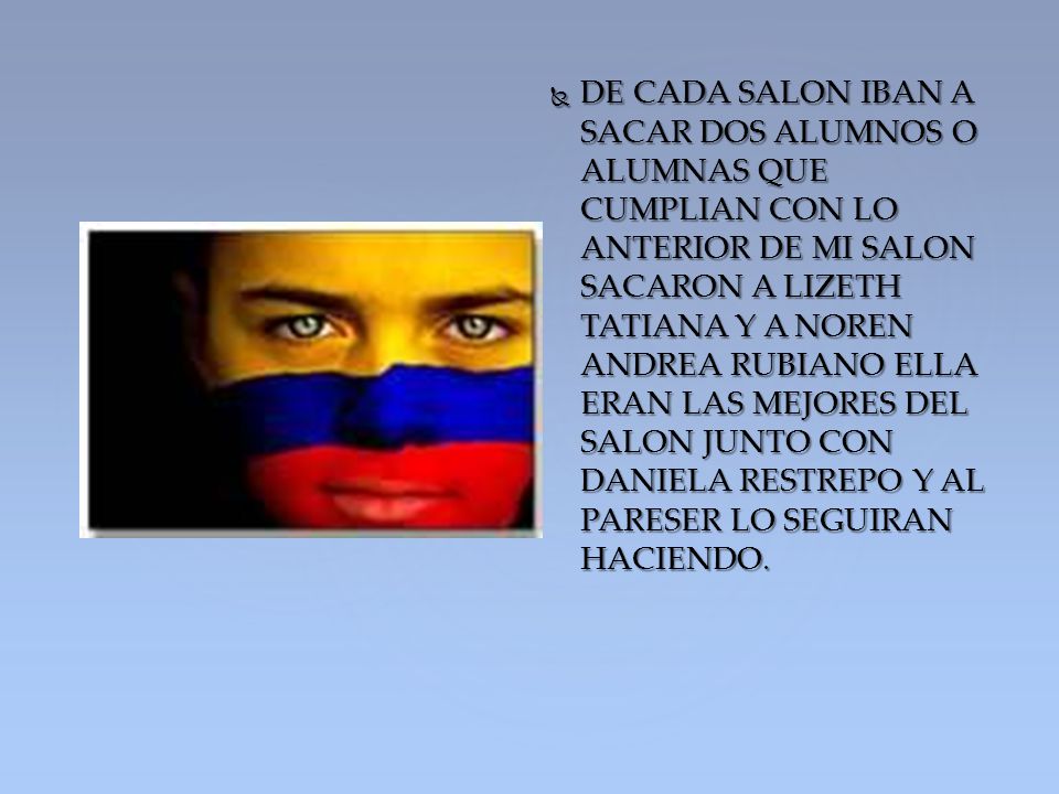DE CADA SALON IBAN A SACAR DOS ALUMNOS O ALUMNAS QUE CUMPLIAN CON LO ANTERIOR DE MI SALON SACARON A LIZETH TATIANA Y A NOREN ANDREA RUBIANO ELLA ERAN LAS MEJORES DEL SALON JUNTO CON DANIELA RESTREPO Y AL PARESER LO SEGUIRAN HACIENDO.