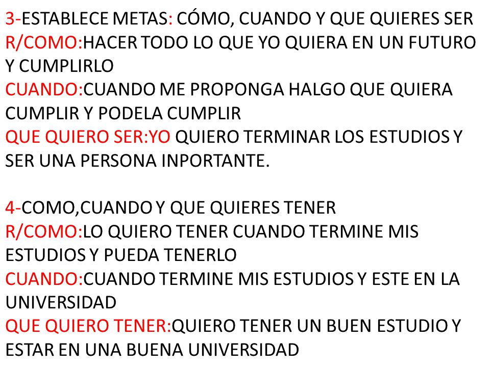 3-ESTABLECE METAS: CÓMO, CUANDO Y QUE QUIERES SER R/COMO:HACER TODO LO QUE YO QUIERA EN UN FUTURO Y CUMPLIRLO CUANDO:CUANDO ME PROPONGA HALGO QUE QUIERA CUMPLIR Y PODELA CUMPLIR QUE QUIERO SER:YO QUIERO TERMINAR LOS ESTUDIOS Y SER UNA PERSONA INPORTANTE.