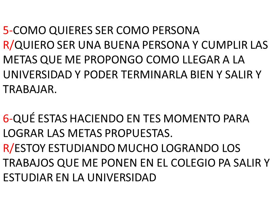 5-COMO QUIERES SER COMO PERSONA R/QUIERO SER UNA BUENA PERSONA Y CUMPLIR LAS METAS QUE ME PROPONGO COMO LLEGAR A LA UNIVERSIDAD Y PODER TERMINARLA BIEN Y SALIR Y TRABAJAR.