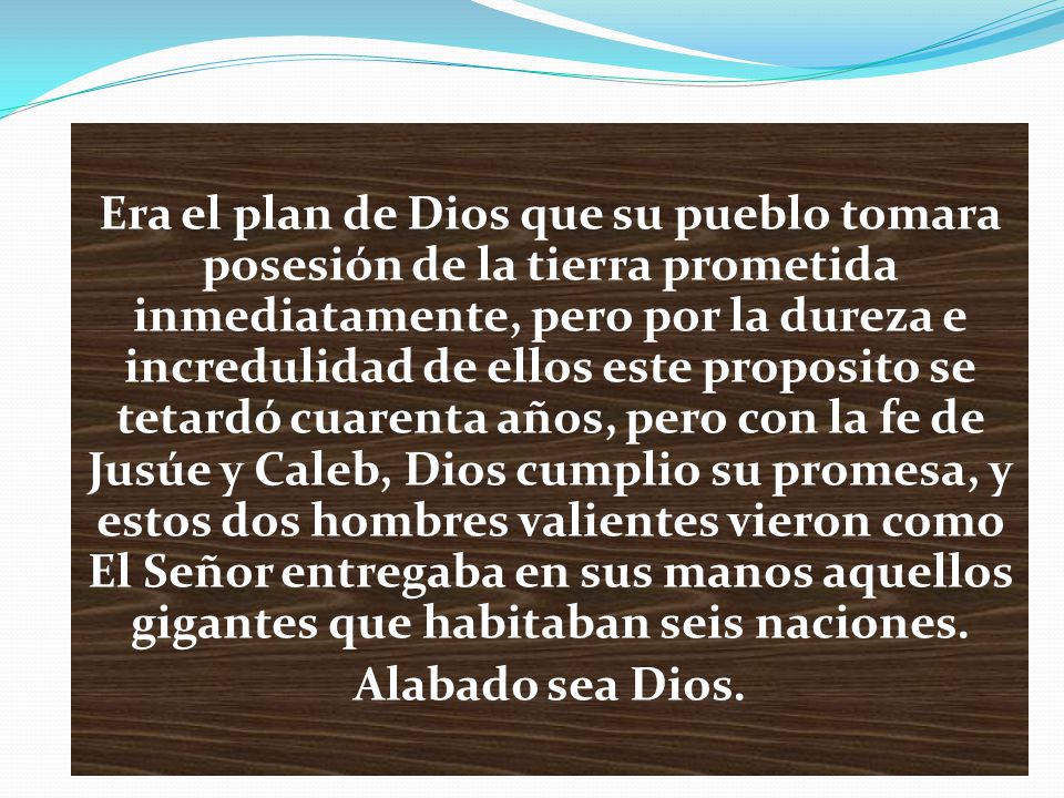 Era el plan de Dios que su pueblo tomara posesión de la tierra prometida inmediatamente, pero por la dureza e incredulidad de ellos este proposito se tetardó cuarenta años, pero con la fe de Jusúe y Caleb, Dios cumplio su promesa, y estos dos hombres valientes vieron como El Señor entregaba en sus manos aquellos gigantes que habitaban seis naciones.
