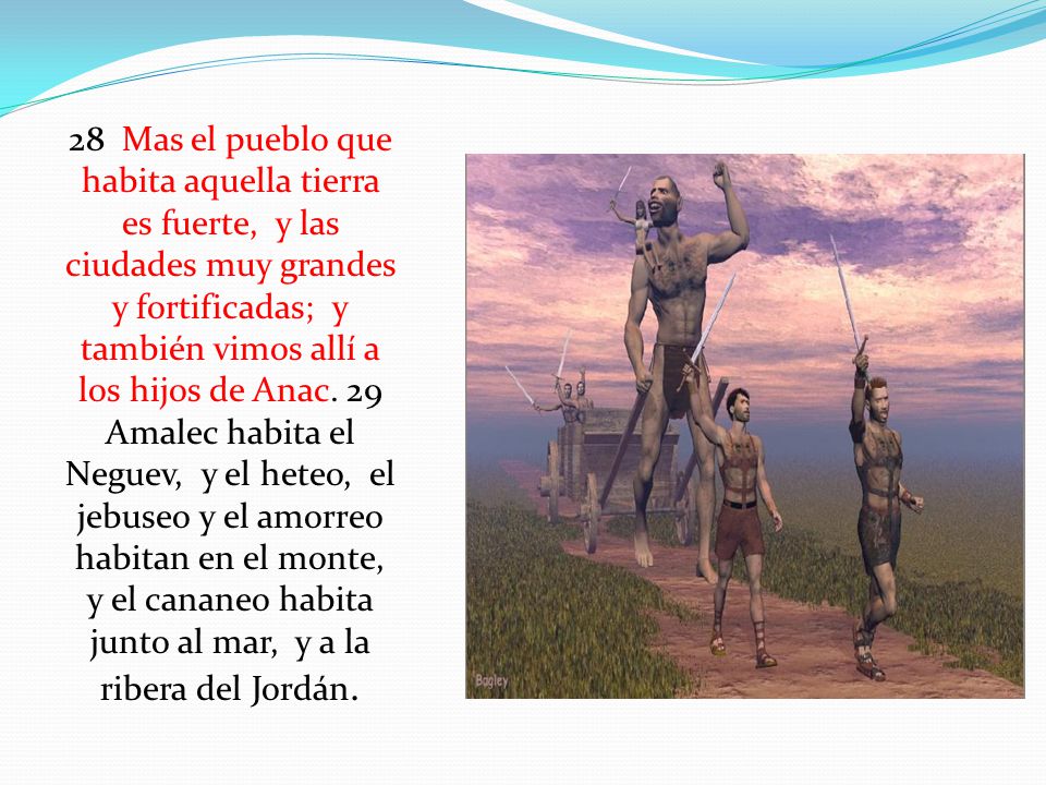 28 Mas el pueblo que habita aquella tierra es fuerte, y las ciudades muy grandes y fortificadas; y también vimos allí a los hijos de Anac.