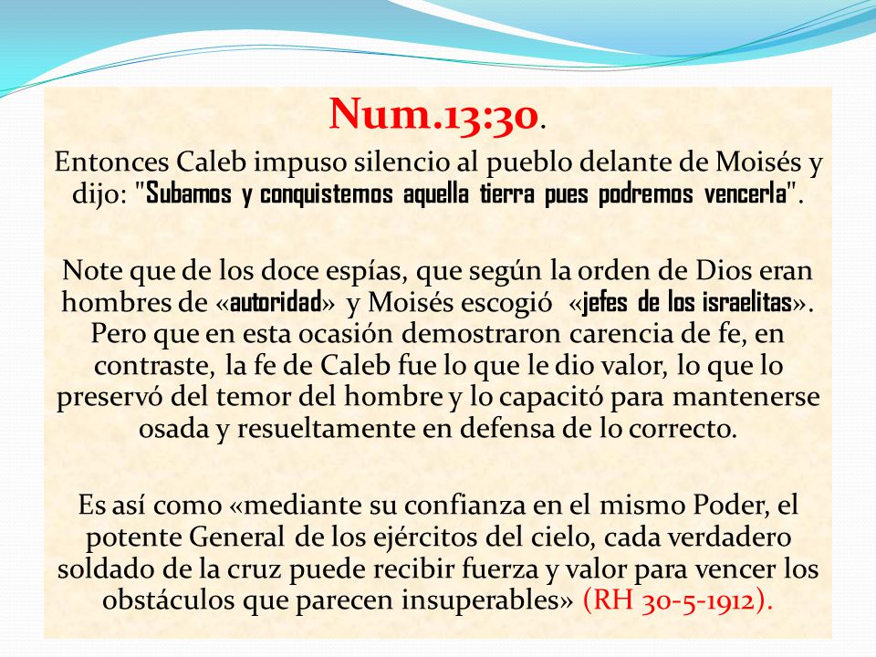 Num.13:30. Entonces Caleb impuso silencio al pueblo delante de Moisés y dijo: Subamos y conquistemos aquella tierra pues podremos vencerla .