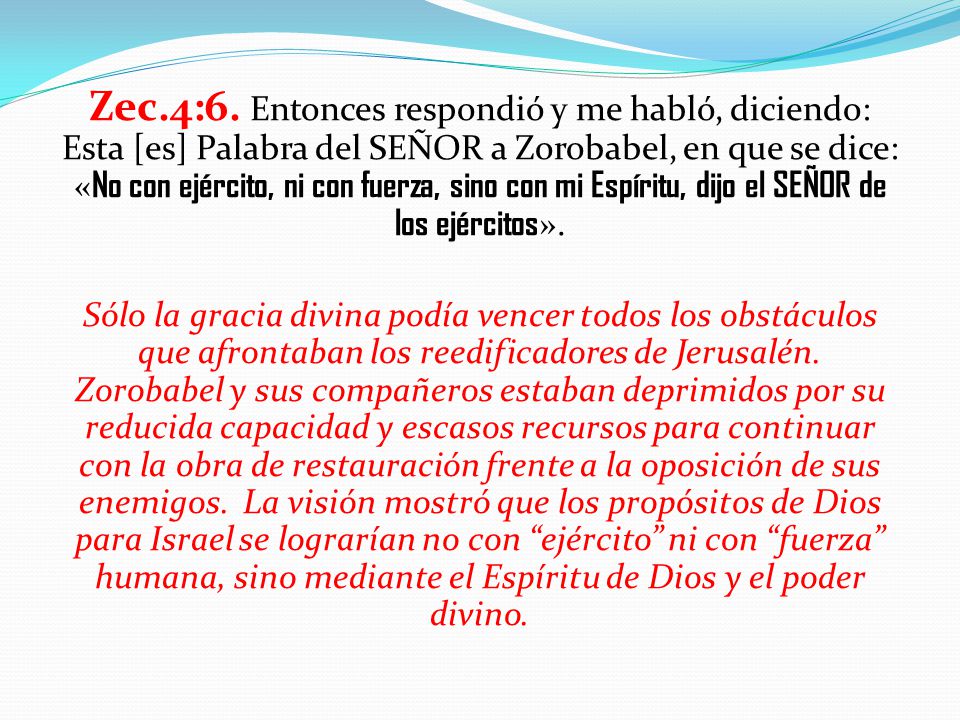 Zec.4:6. Entonces respondió y me habló, diciendo: Esta [es] Palabra del SEÑOR a Zorobabel, en que se dice: «No con ejército, ni con fuerza, sino con mi Espíritu, dijo el SEÑOR de los ejércitos».