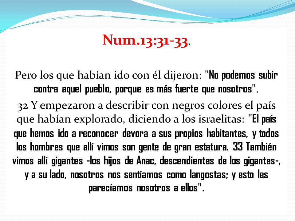 Num.13: Pero los que habían ido con él dijeron: No podemos subir contra aquel pueblo, porque es más fuerte que nosotros .