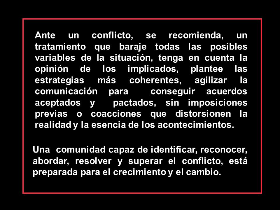 Ante un conflicto, se recomienda, un tratamiento que baraje todas las posibles variables de la situación, tenga en cuenta la opinión de los implicados, plantee las estrategias más coherentes, agilizar la comunicación para conseguir acuerdos aceptados y pactados, sin imposiciones previas o coacciones que distorsionen la realidad y la esencia de los acontecimientos.