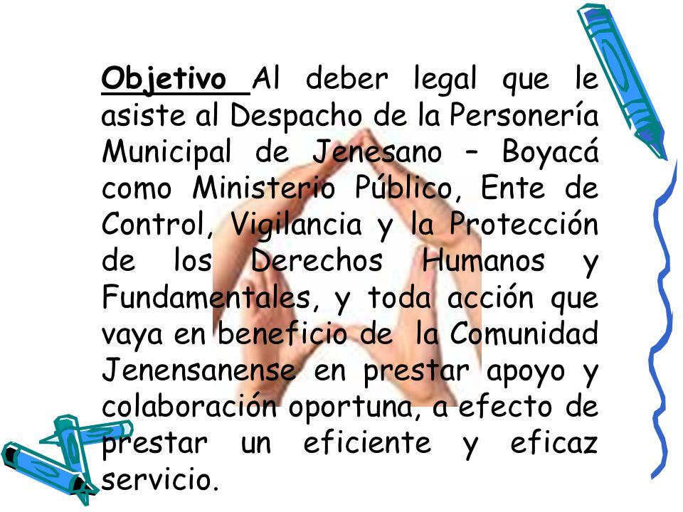 Objetivo Al deber legal que le asiste al Despacho de la Personería Municipal de Jenesano – Boyacá como Ministerio Público, Ente de Control, Vigilancia y la Protección de los Derechos Humanos y Fundamentales, y toda acción que vaya en beneficio de la Comunidad Jenensanense en prestar apoyo y colaboración oportuna, a efecto de prestar un eficiente y eficaz servicio.
