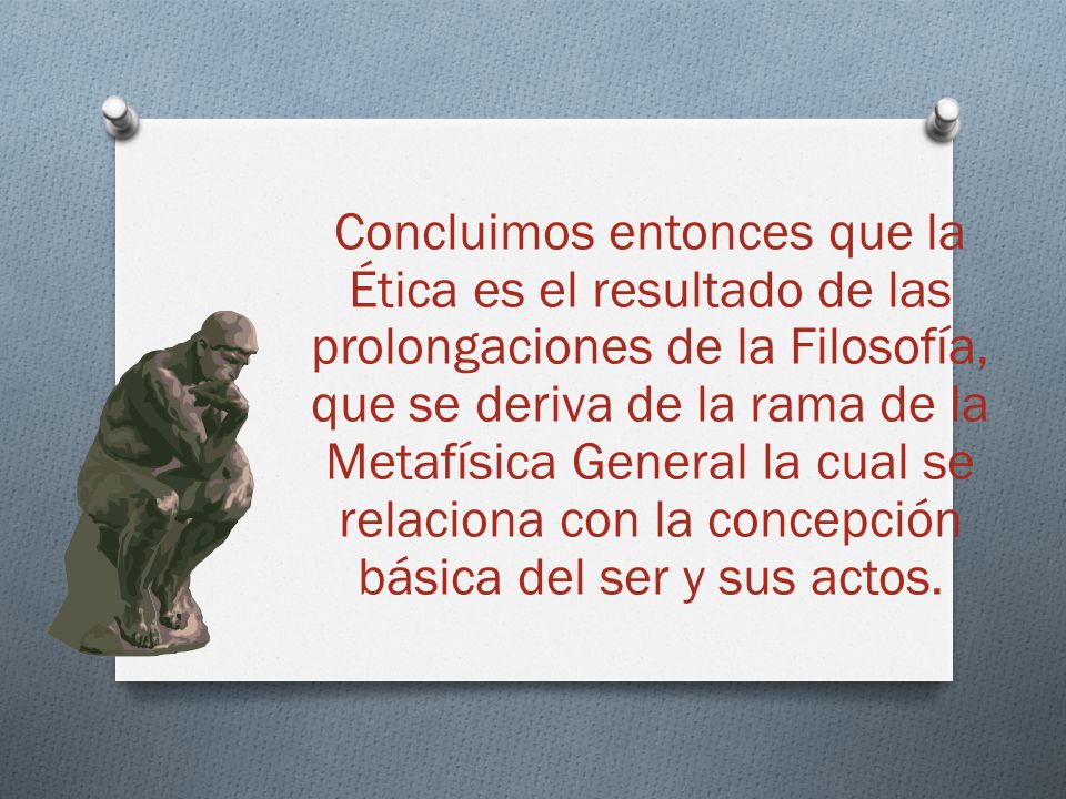 Concluimos entonces que la Ética es el resultado de las prolongaciones de la Filosofía, que se deriva de la rama de la Metafísica General la cual se relaciona con la concepción básica del ser y sus actos.