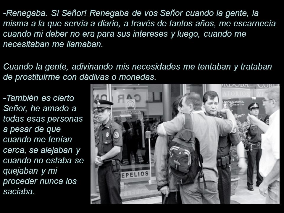 -Renegaba. Sí Señor! Renegaba de vos Señor cuando la gente, la misma a la que servía a diario, a través de tantos años, me escarnecía cuando mi deber no era para sus intereses y luego, cuando me necesitaban me llamaban.