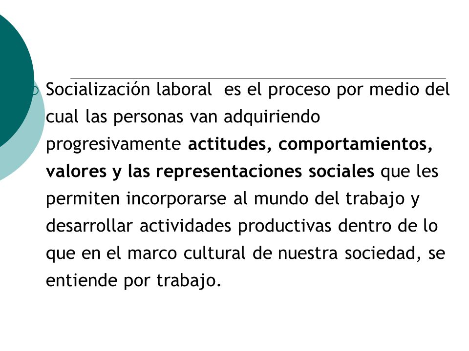 Socialización laboral es el proceso por medio del cual las personas van adquiriendo progresivamente actitudes, comportamientos, valores y las representaciones sociales que les permiten incorporarse al mundo del trabajo y desarrollar actividades productivas dentro de lo que en el marco cultural de nuestra sociedad, se entiende por trabajo.