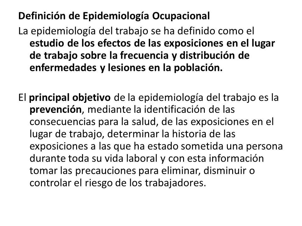 Definición de Epidemiología Ocupacional La epidemiología del trabajo se ha definido como el estudio de los efectos de las exposiciones en el lugar de trabajo sobre la frecuencia y distribución de enfermedades y lesiones en la población.