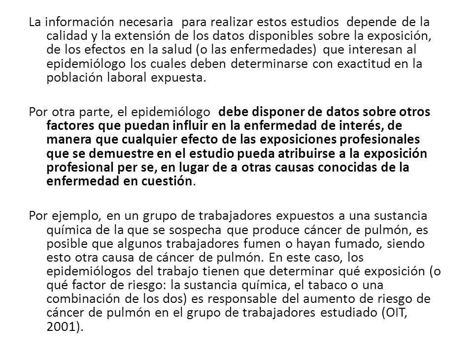 La información necesaria para realizar estos estudios depende de la calidad y la extensión de los datos disponibles sobre la exposición, de los efectos en la salud (o las enfermedades) que interesan al epidemiólogo los cuales deben determinarse con exactitud en la población laboral expuesta.