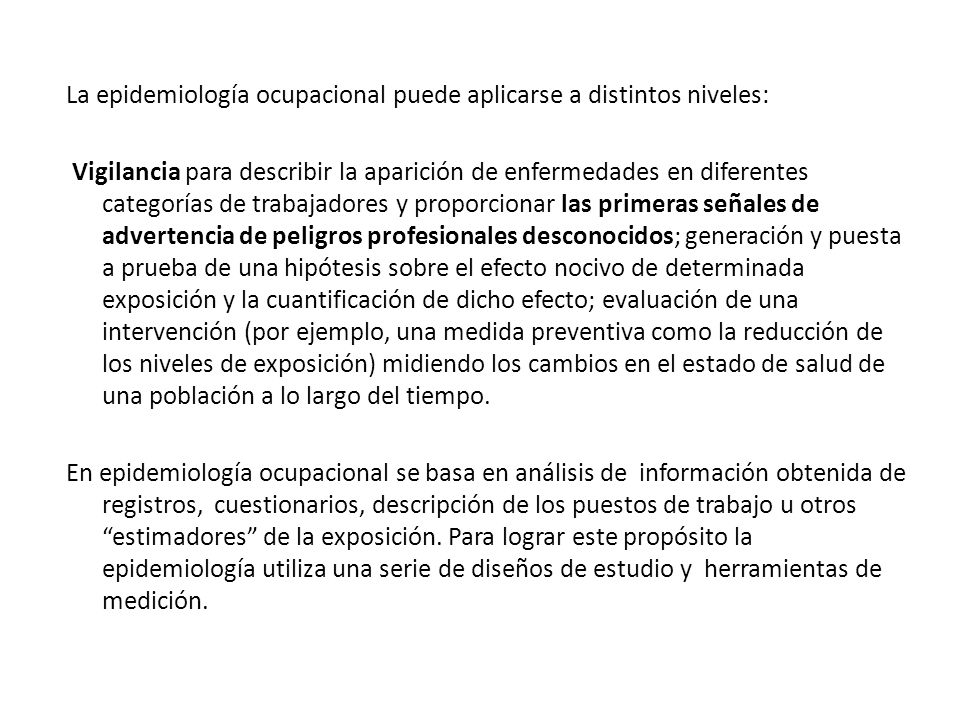 La epidemiología ocupacional puede aplicarse a distintos niveles: Vigilancia para describir la aparición de enfermedades en diferentes categorías de trabajadores y proporcionar las primeras señales de advertencia de peligros profesionales desconocidos; generación y puesta a prueba de una hipótesis sobre el efecto nocivo de determinada exposición y la cuantificación de dicho efecto; evaluación de una intervención (por ejemplo, una medida preventiva como la reducción de los niveles de exposición) midiendo los cambios en el estado de salud de una población a lo largo del tiempo.