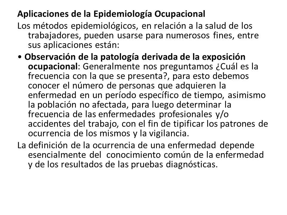 Aplicaciones de la Epidemiología Ocupacional Los métodos epidemiológicos, en relación a la salud de los trabajadores, pueden usarse para numerosos fines, entre sus aplicaciones están: • Observación de la patología derivada de la exposición ocupacional: Generalmente nos preguntamos ¿Cuál es la frecuencia con la que se presenta , para esto debemos conocer el número de personas que adquieren la enfermedad en un período específico de tiempo, asimismo la población no afectada, para luego determinar la frecuencia de las enfermedades profesionales y/o accidentes del trabajo, con el fin de tipificar los patrones de ocurrencia de los mismos y la vigilancia.