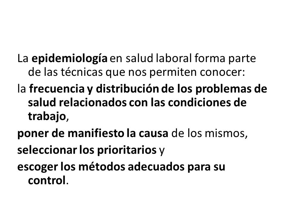 La epidemiología en salud laboral forma parte de las técnicas que nos permiten conocer: la frecuencia y distribución de los problemas de salud relacionados con las condiciones de trabajo, poner de manifiesto la causa de los mismos, seleccionar los prioritarios y escoger los métodos adecuados para su control.