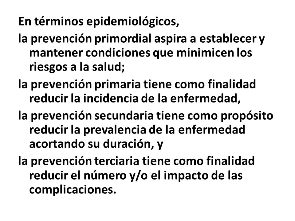 En términos epidemiológicos, la prevención primordial aspira a establecer y mantener condiciones que minimicen los riesgos a la salud; la prevención primaria tiene como finalidad reducir la incidencia de la enfermedad, la prevención secundaria tiene como propósito reducir la prevalencia de la enfermedad acortando su duración, y la prevención terciaria tiene como finalidad reducir el número y/o el impacto de las complicaciones.