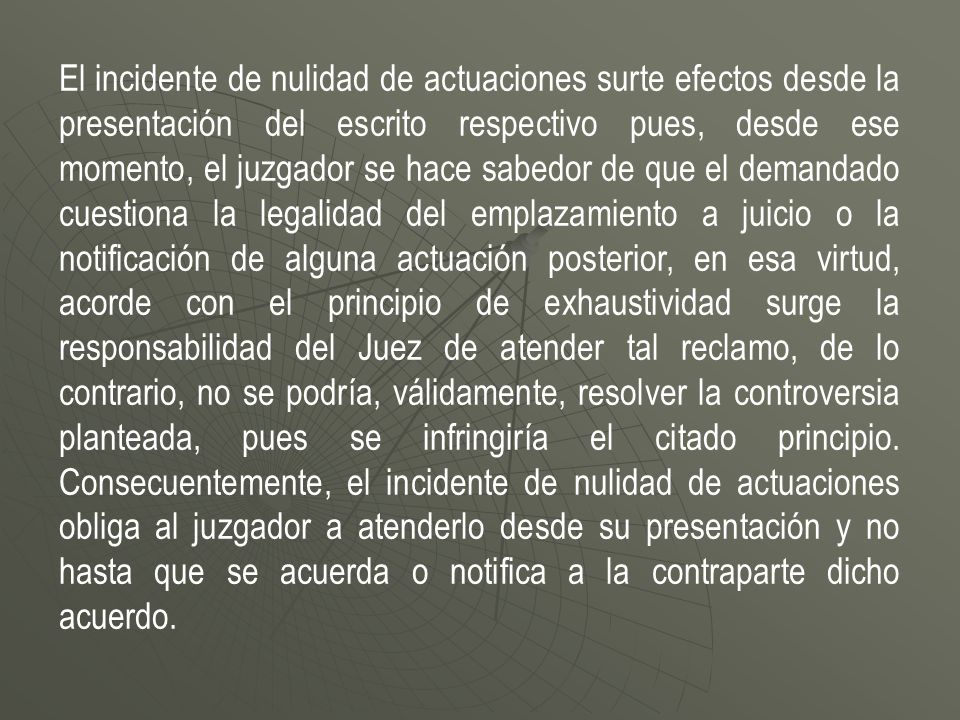 El incidente de nulidad de actuaciones surte efectos desde la presentación del escrito respectivo pues, desde ese momento, el juzgador se hace sabedor de que el demandado cuestiona la legalidad del emplazamiento a juicio o la notificación de alguna actuación posterior, en esa virtud, acorde con el principio de exhaustividad surge la responsabilidad del Juez de atender tal reclamo, de lo contrario, no se podría, válidamente, resolver la controversia planteada, pues se infringiría el citado principio.