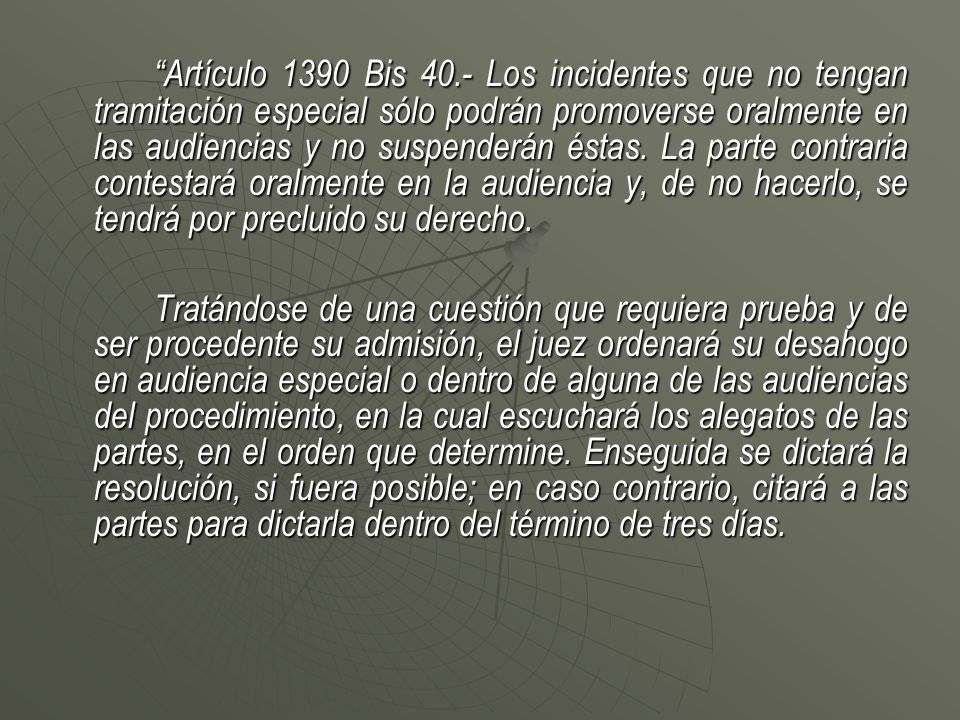 Artículo 1390 Bis 40.- Los incidentes que no tengan tramitación especial sólo podrán promoverse oralmente en las audiencias y no suspenderán éstas. La parte contraria contestará oralmente en la audiencia y, de no hacerlo, se tendrá por precluido su derecho.