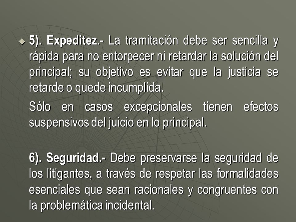 5). Expeditez.- La tramitación debe ser sencilla y rápida para no entorpecer ni retardar la solución del principal; su objetivo es evitar que la justicia se retarde o quede incumplida.