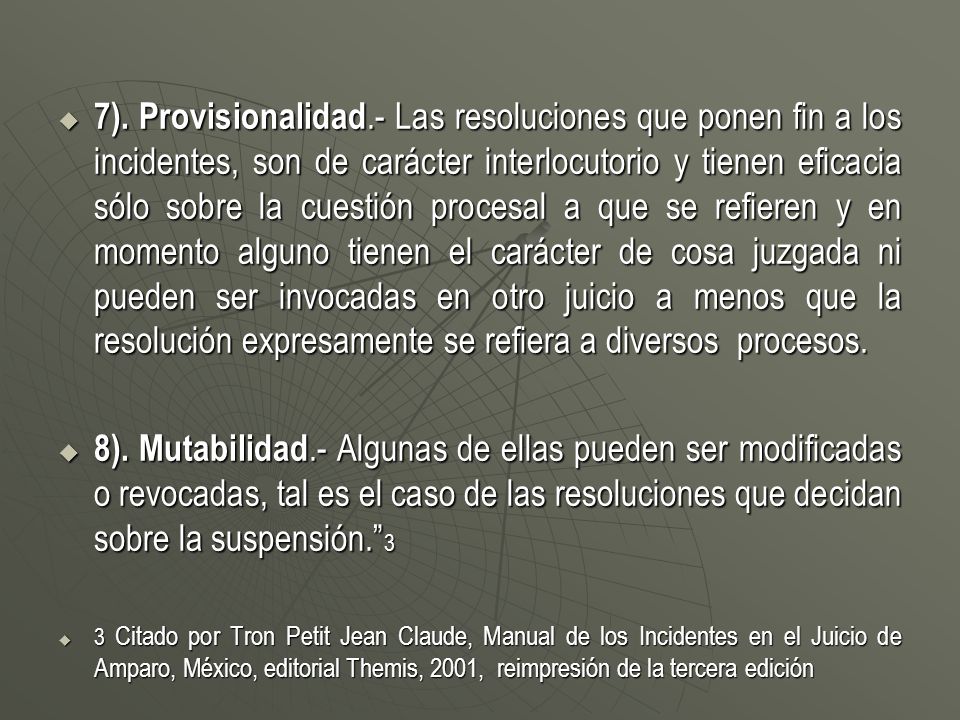 7). Provisionalidad.- Las resoluciones que ponen fin a los incidentes, son de carácter interlocutorio y tienen eficacia sólo sobre la cuestión procesal a que se refieren y en momento alguno tienen el carácter de cosa juzgada ni pueden ser invocadas en otro juicio a menos que la resolución expresamente se refiera a diversos procesos.