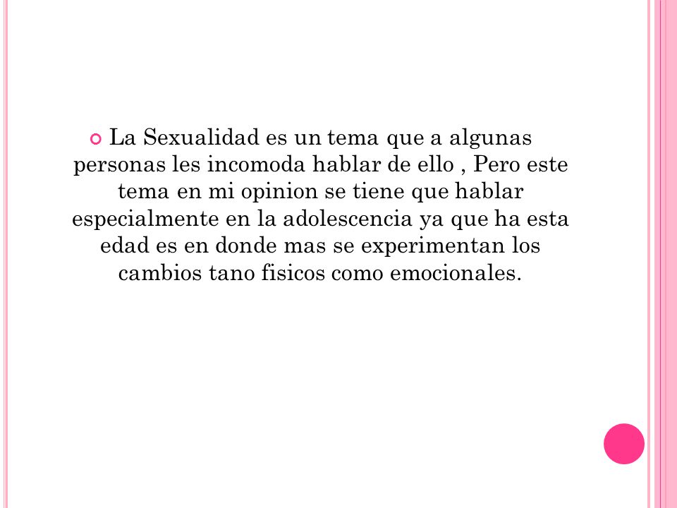 La Sexualidad es un tema que a algunas personas les incomoda hablar de ello , Pero este tema en mi opinion se tiene que hablar especialmente en la adolescencia ya que ha esta edad es en donde mas se experimentan los cambios tano fisicos como emocionales.