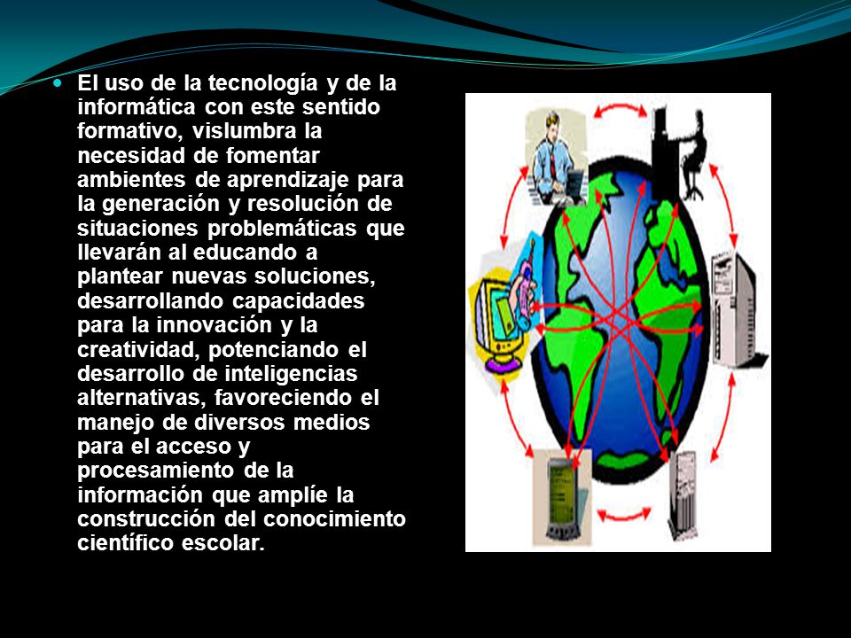 El uso de la tecnología y de la informática con este sentido formativo, vislumbra la necesidad de fomentar ambientes de aprendizaje para la generación y resolución de situaciones problemáticas que llevarán al educando a plantear nuevas soluciones, desarrollando capacidades para la innovación y la creatividad, potenciando el desarrollo de inteligencias alternativas, favoreciendo el manejo de diversos medios para el acceso y procesamiento de la información que amplíe la construcción del conocimiento científico escolar.
