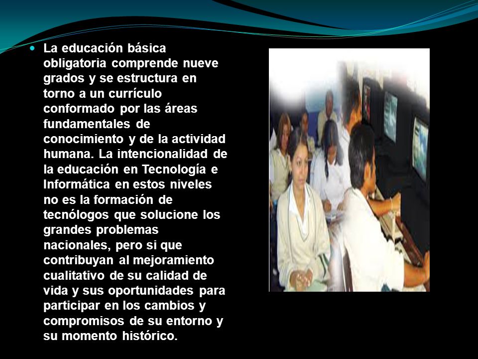 La educación básica obligatoria comprende nueve grados y se estructura en torno a un currículo conformado por las áreas fundamentales de conocimiento y de la actividad humana.