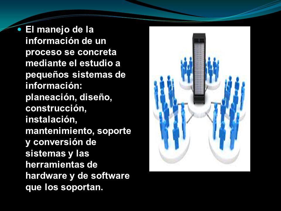 El manejo de la información de un proceso se concreta mediante el estudio a pequeños sistemas de información: planeación, diseño, construcción, instalación, mantenimiento, soporte y conversión de sistemas y las herramientas de hardware y de software que los soportan.