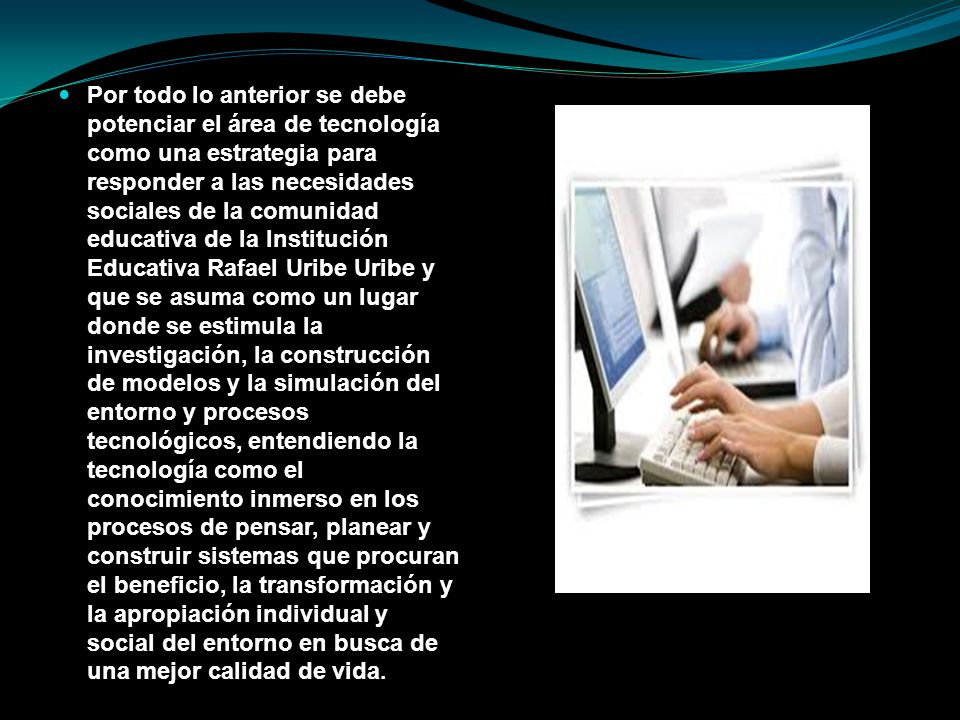Por todo lo anterior se debe potenciar el área de tecnología como una estrategia para responder a las necesidades sociales de la comunidad educativa de la Institución Educativa Rafael Uribe Uribe y que se asuma como un lugar donde se estimula la investigación, la construcción de modelos y la simulación del entorno y procesos tecnológicos, entendiendo la tecnología como el conocimiento inmerso en los procesos de pensar, planear y construir sistemas que procuran el beneficio, la transformación y la apropiación individual y social del entorno en busca de una mejor calidad de vida.
