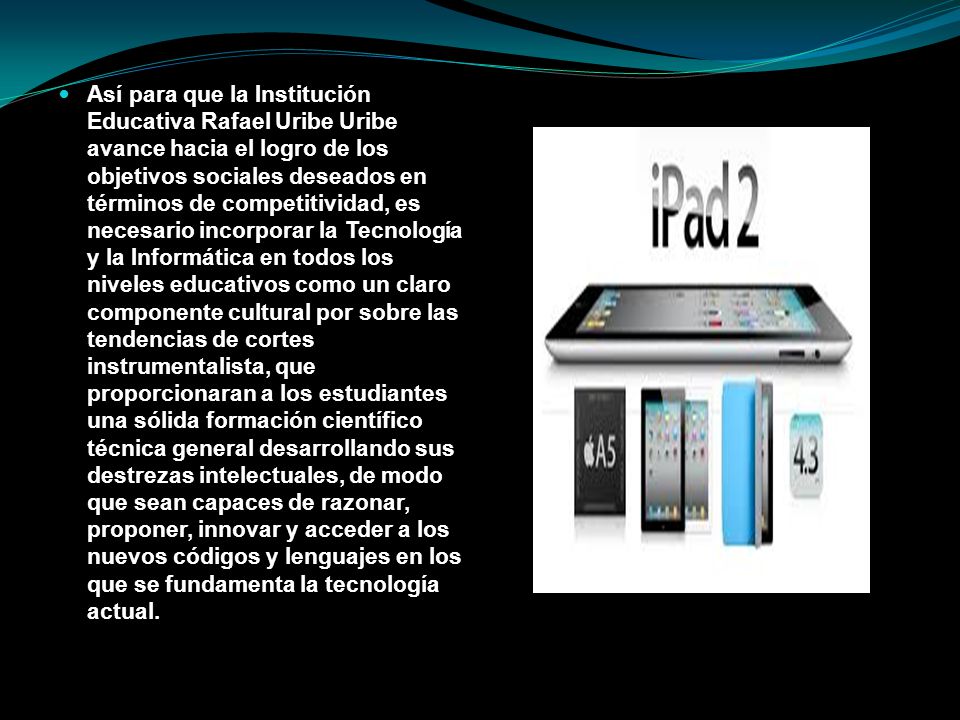 Así para que la Institución Educativa Rafael Uribe Uribe avance hacia el logro de los objetivos sociales deseados en términos de competitividad, es necesario incorporar la Tecnología y la Informática en todos los niveles educativos como un claro componente cultural por sobre las tendencias de cortes instrumentalista, que proporcionaran a los estudiantes una sólida formación científico técnica general desarrollando sus destrezas intelectuales, de modo que sean capaces de razonar, proponer, innovar y acceder a los nuevos códigos y lenguajes en los que se fundamenta la tecnología actual.
