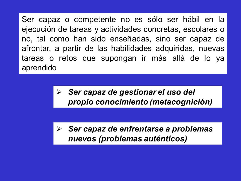 Ser capaz o competente no es sólo ser hábil en la ejecución de tareas y actividades concretas, escolares o no, tal como han sido enseñadas, sino ser capaz de afrontar, a partir de las habilidades adquiridas, nuevas tareas o retos que supongan ir más allá de lo ya aprendido.